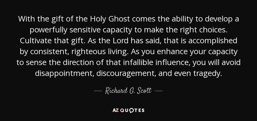 With the gift of the Holy Ghost comes the ability to develop a powerfully sensitive capacity to make the right choices. Cultivate that gift. As the Lord has said, that is accomplished by consistent, righteous living. As you enhance your capacity to sense the direction of that infallible influence, you will avoid disappointment, discouragement, and even tragedy. - Richard G. Scott