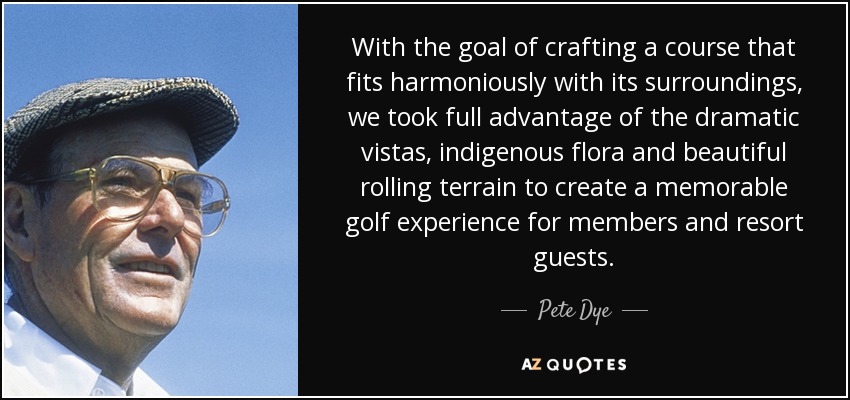 With the goal of crafting a course that fits harmoniously with its surroundings, we took full advantage of the dramatic vistas, indigenous flora and beautiful rolling terrain to create a memorable golf experience for members and resort guests. - Pete Dye