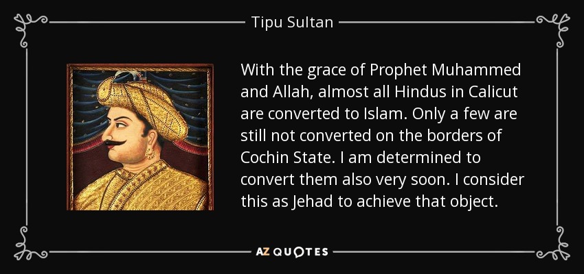 With the grace of Prophet Muhammed and Allah, almost all Hindus in Calicut are converted to Islam. Only a few are still not converted on the borders of Cochin State. I am determined to convert them also very soon. I consider this as Jehad to achieve that object. - Tipu Sultan