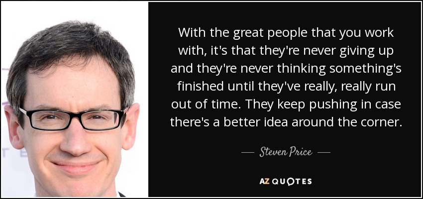 With the great people that you work with, it's that they're never giving up and they're never thinking something's finished until they've really, really run out of time. They keep pushing in case there's a better idea around the corner. - Steven Price