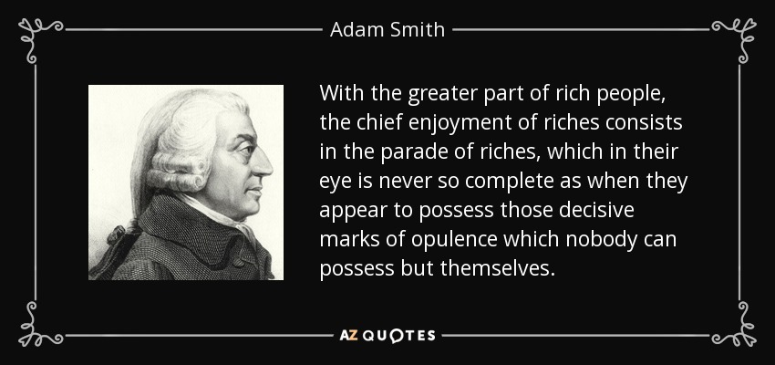 With the greater part of rich people, the chief enjoyment of riches consists in the parade of riches, which in their eye is never so complete as when they appear to possess those decisive marks of opulence which nobody can possess but themselves. - Adam Smith