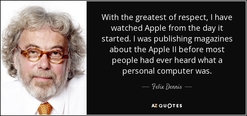 With the greatest of respect, I have watched Apple from the day it started. I was publishing magazines about the Apple II before most people had ever heard what a personal computer was. - Felix Dennis