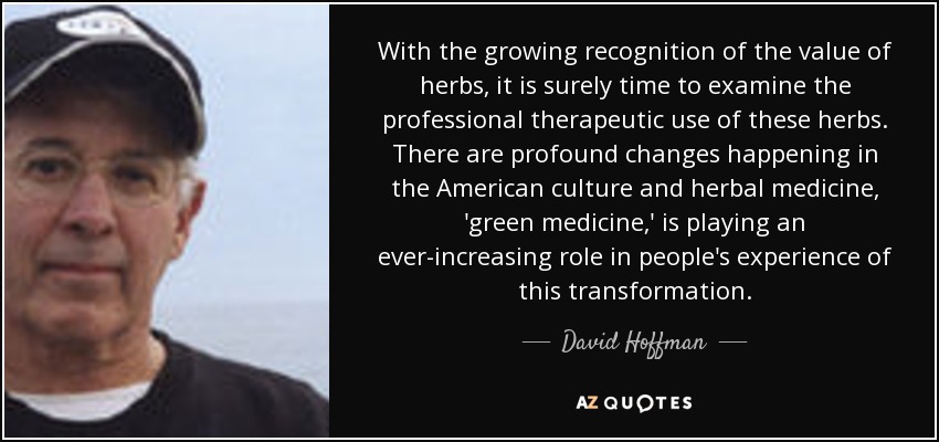 With the growing recognition of the value of herbs, it is surely time to examine the professional therapeutic use of these herbs. There are profound changes happening in the American culture and herbal medicine, 'green medicine,' is playing an ever-increasing role in people's experience of this transformation. - David Hoffman