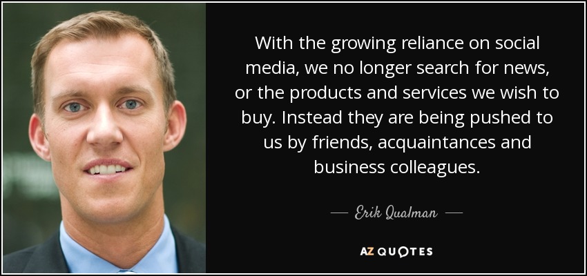 With the growing reliance on social media, we no longer search for news, or the products and services we wish to buy. Instead they are being pushed to us by friends, acquaintances and business colleagues. - Erik Qualman