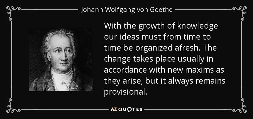 With the growth of knowledge our ideas must from time to time be organized afresh. The change takes place usually in accordance with new maxims as they arise, but it always remains provisional. - Johann Wolfgang von Goethe