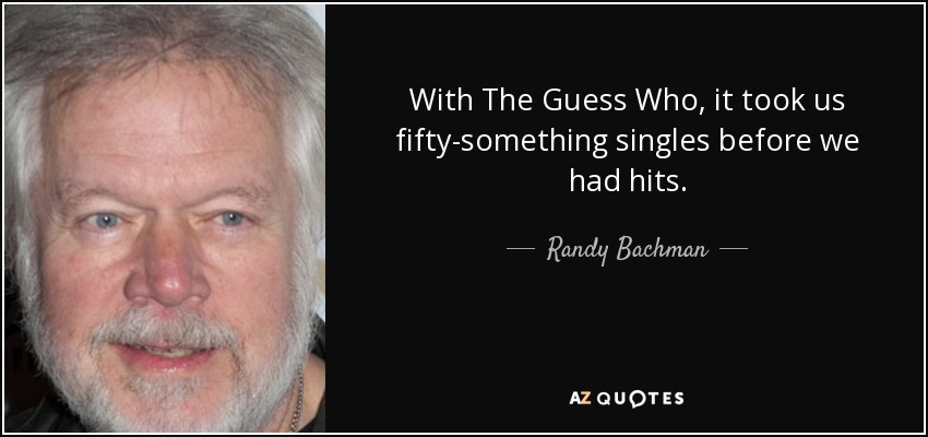 With The Guess Who, it took us fifty-something singles before we had hits. - Randy Bachman