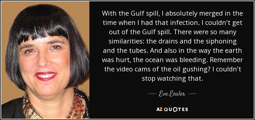 With the Gulf spill, I absolutely merged in the time when I had that infection. I couldn't get out of the Gulf spill. There were so many similarities: the drains and the siphoning and the tubes. And also in the way the earth was hurt, the ocean was bleeding. Remember the video cams of the oil gushing? I couldn't stop watching that. - Eve Ensler