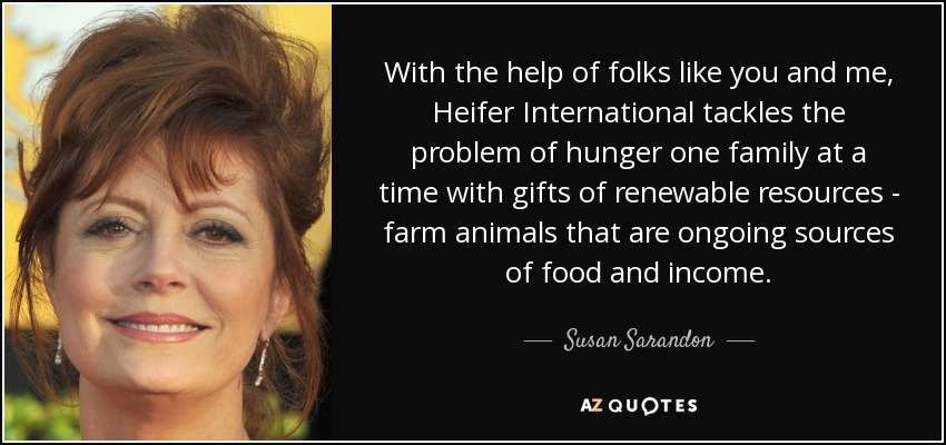 With the help of folks like you and me, Heifer International tackles the problem of hunger one family at a time with gifts of renewable resources - farm animals that are ongoing sources of food and income. - Susan Sarandon