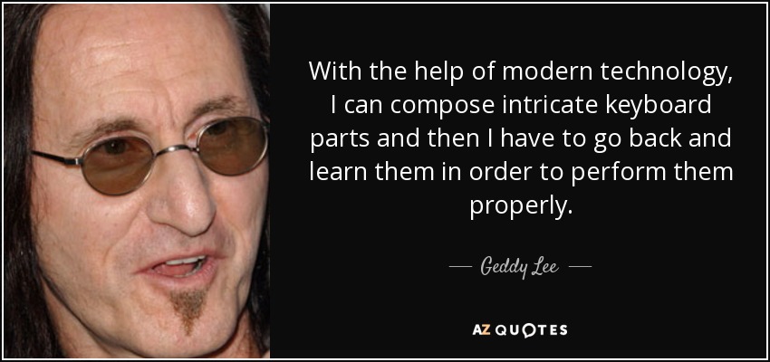 With the help of modern technology, I can compose intricate keyboard parts and then I have to go back and learn them in order to perform them properly. - Geddy Lee