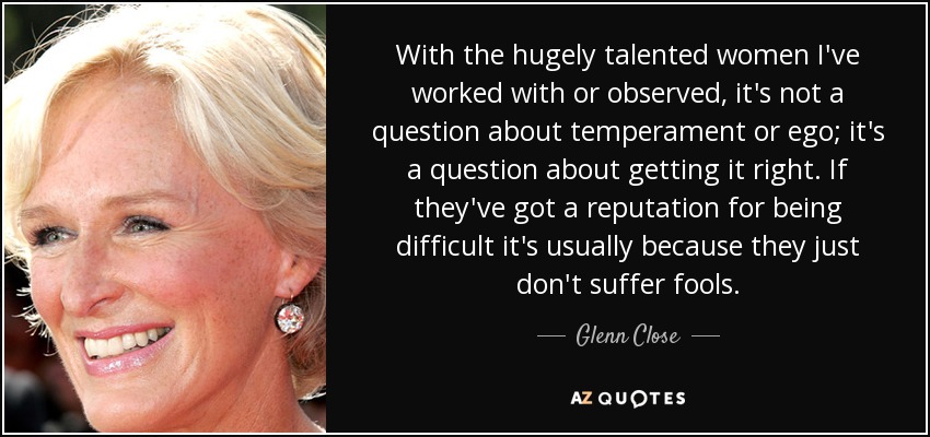 With the hugely talented women I've worked with or observed, it's not a question about temperament or ego; it's a question about getting it right. If they've got a reputation for being difficult it's usually because they just don't suffer fools. - Glenn Close