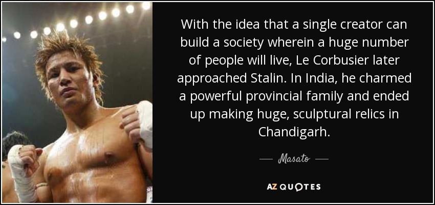 With the idea that a single creator can build a society wherein a huge number of people will live, Le Corbusier later approached Stalin. In India, he charmed a powerful provincial family and ended up making huge, sculptural relics in Chandigarh. - Masato