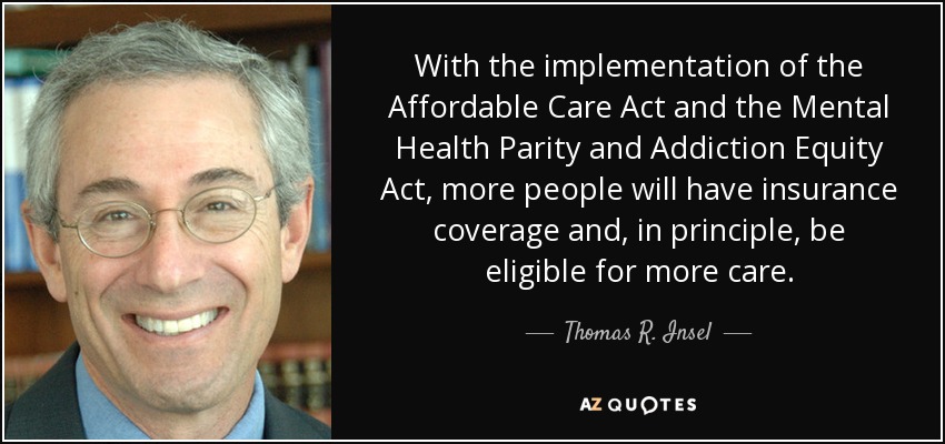 With the implementation of the Affordable Care Act and the Mental Health Parity and Addiction Equity Act, more people will have insurance coverage and, in principle, be eligible for more care. - Thomas R. Insel
