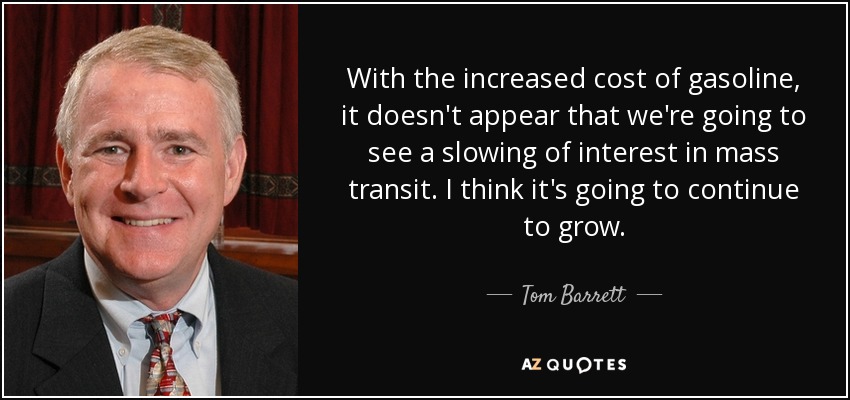 With the increased cost of gasoline, it doesn't appear that we're going to see a slowing of interest in mass transit. I think it's going to continue to grow. - Tom Barrett