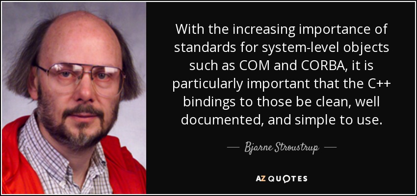 With the increasing importance of standards for system-level objects such as COM and CORBA, it is particularly important that the C++ bindings to those be clean, well documented, and simple to use. - Bjarne Stroustrup