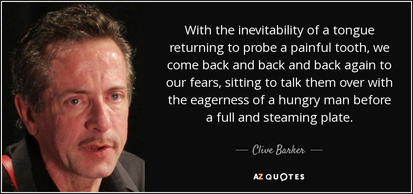 With the inevitability of a tongue returning to probe a painful tooth, we come back and back and back again to our fears, sitting to talk them over with the eagerness of a hungry man before a full and steaming plate. - Clive Barker