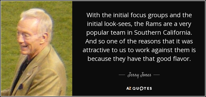 With the initial focus groups and the initial look-sees, the Rams are a very popular team in Southern California. And so one of the reasons that it was attractive to us to work against them is because they have that good flavor. - Jerry Jones