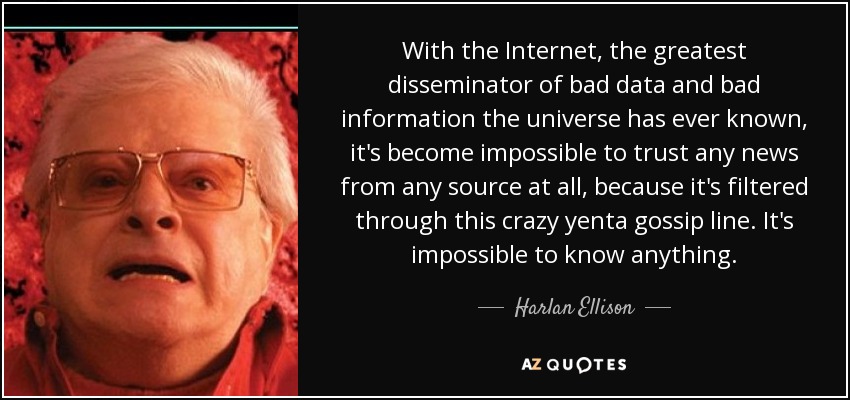 With the Internet, the greatest disseminator of bad data and bad information the universe has ever known, it's become impossible to trust any news from any source at all, because it's filtered through this crazy yenta gossip line. It's impossible to know anything. - Harlan Ellison