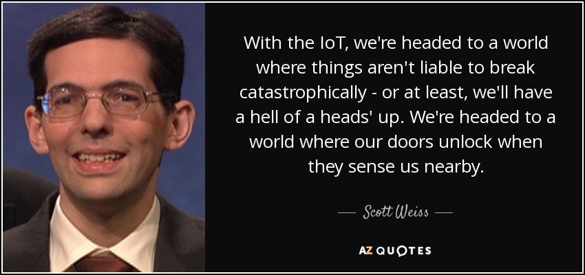 With the IoT, we're headed to a world where things aren't liable to break catastrophically - or at least, we'll have a hell of a heads' up. We're headed to a world where our doors unlock when they sense us nearby. - Scott Weiss