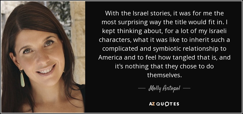 With the Israel stories, it was for me the most surprising way the title would fit in. I kept thinking about, for a lot of my Israeli characters, what it was like to inherit such a complicated and symbiotic relationship to America and to feel how tangled that is, and it's nothing that they chose to do themselves. - Molly Antopol