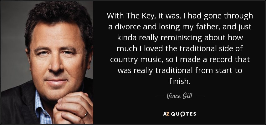 With The Key, it was, I had gone through a divorce and losing my father, and just kinda really reminiscing about how much I loved the traditional side of country music, so I made a record that was really traditional from start to finish. - Vince Gill