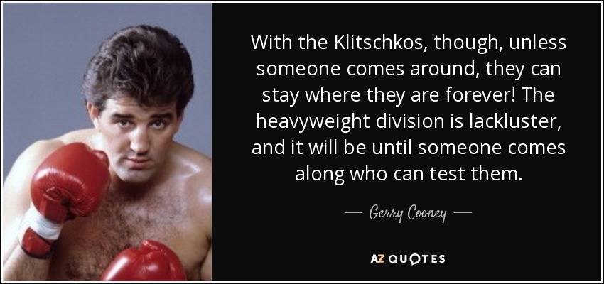 With the Klitschkos, though, unless someone comes around, they can stay where they are forever! The heavyweight division is lackluster, and it will be until someone comes along who can test them. - Gerry Cooney