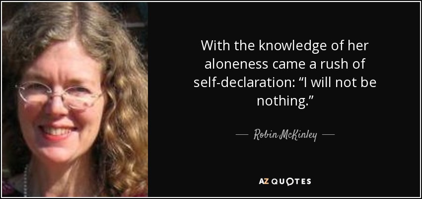 With the knowledge of her aloneness came a rush of self-declaration: “I will not be nothing.” - Robin McKinley