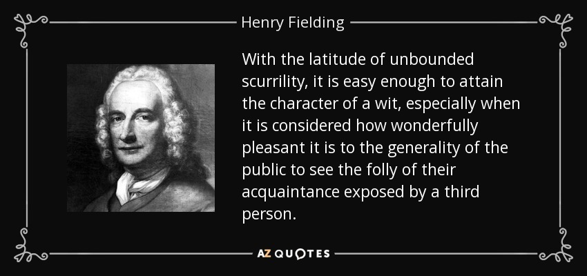 With the latitude of unbounded scurrility, it is easy enough to attain the character of a wit, especially when it is considered how wonderfully pleasant it is to the generality of the public to see the folly of their acquaintance exposed by a third person. - Henry Fielding