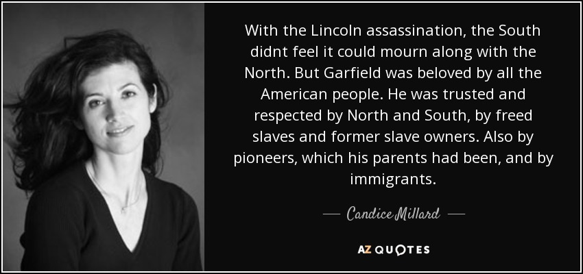 With the Lincoln assassination, the South didnt feel it could mourn along with the North. But Garfield was beloved by all the American people. He was trusted and respected by North and South, by freed slaves and former slave owners. Also by pioneers, which his parents had been, and by immigrants. - Candice Millard
