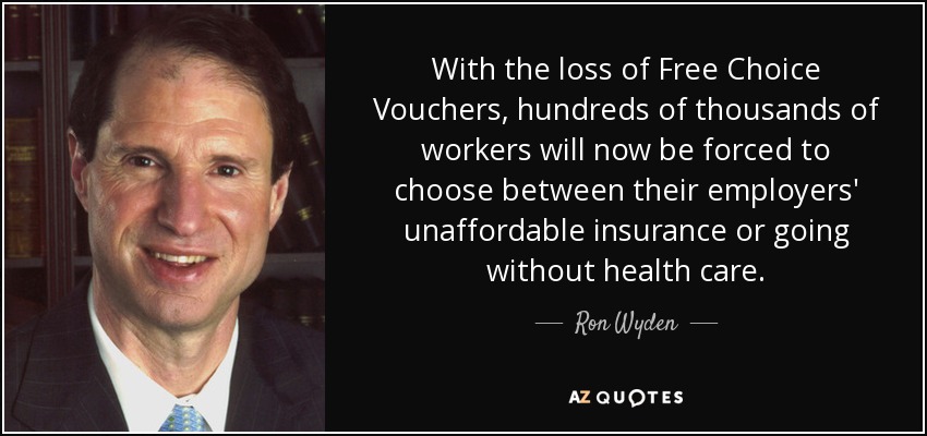 With the loss of Free Choice Vouchers, hundreds of thousands of workers will now be forced to choose between their employers' unaffordable insurance or going without health care. - Ron Wyden