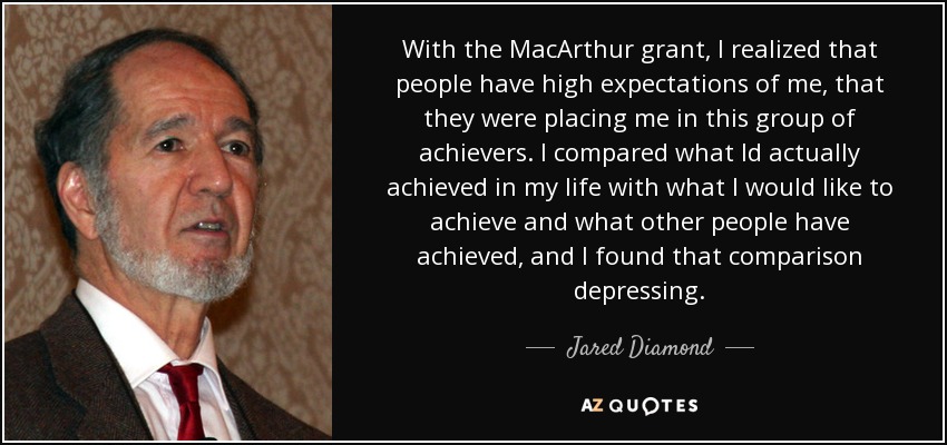 With the MacArthur grant, I realized that people have high expectations of me, that they were placing me in this group of achievers. I compared what Id actually achieved in my life with what I would like to achieve and what other people have achieved, and I found that comparison depressing. - Jared Diamond