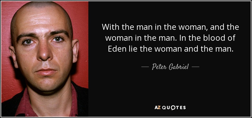 With the man in the woman, and the woman in the man. In the blood of Eden lie the woman and the man. - Peter Gabriel