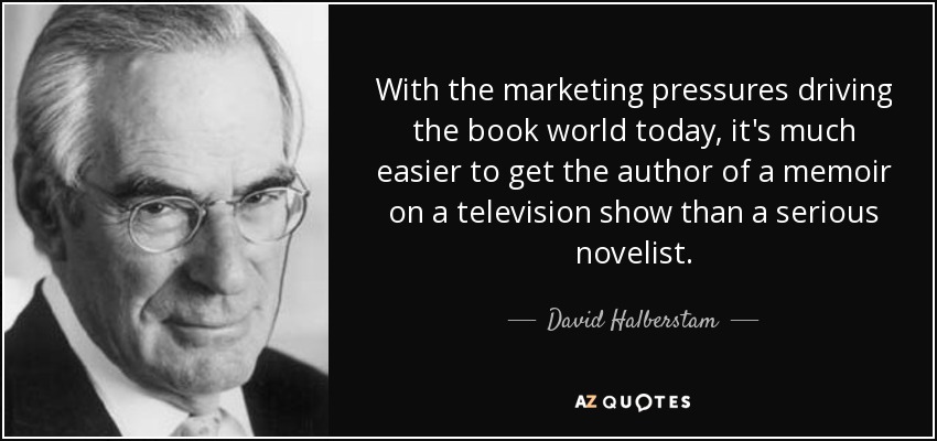 With the marketing pressures driving the book world today, it's much easier to get the author of a memoir on a television show than a serious novelist. - David Halberstam