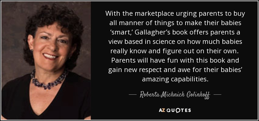 With the marketplace urging parents to buy all manner of things to make their babies ‘smart,’ Gallagher’s book offers parents a view based in science on how much babies really know and figure out on their own. Parents will have fun with this book and gain new respect and awe for their babies’ amazing capabilities. - Roberta Michnick Golinkoff