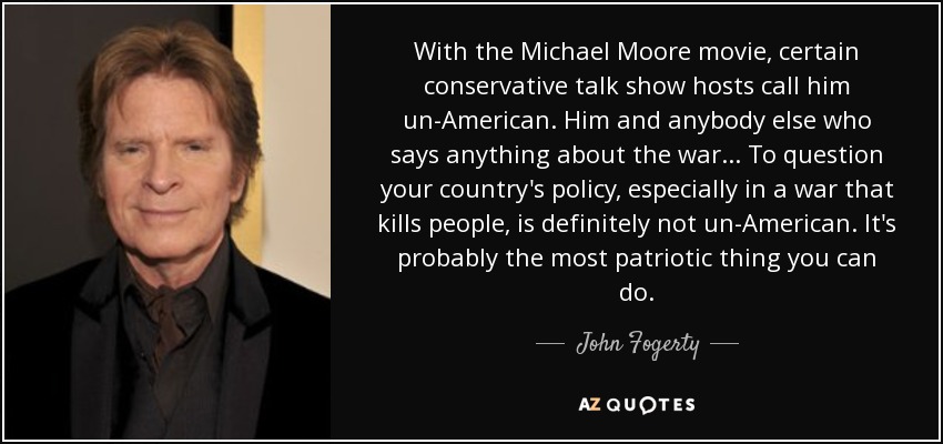 With the Michael Moore movie, certain conservative talk show hosts call him un-American. Him and anybody else who says anything about the war... To question your country's policy, especially in a war that kills people, is definitely not un-American. It's probably the most patriotic thing you can do. - John Fogerty