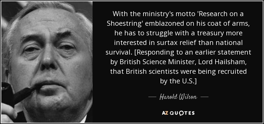With the ministry's motto 'Research on a Shoestring' emblazoned on his coat of arms, he has to struggle with a treasury more interested in surtax relief than national survival. [Responding to an earlier statement by British Science Minister, Lord Hailsham, that British scientists were being recruited by the U.S.] - Harold Wilson