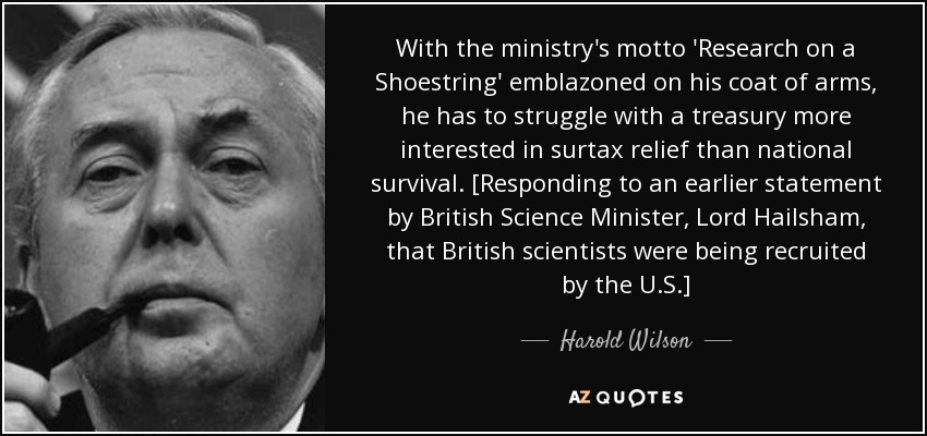 With the ministry's motto 'Research on a Shoestring' emblazoned on his coat of arms, he has to struggle with a treasury more interested in surtax relief than national survival. [Responding to an earlier statement by British Science Minister, Lord Hailsham, that British scientists were being recruited by the U.S.] - Harold Wilson