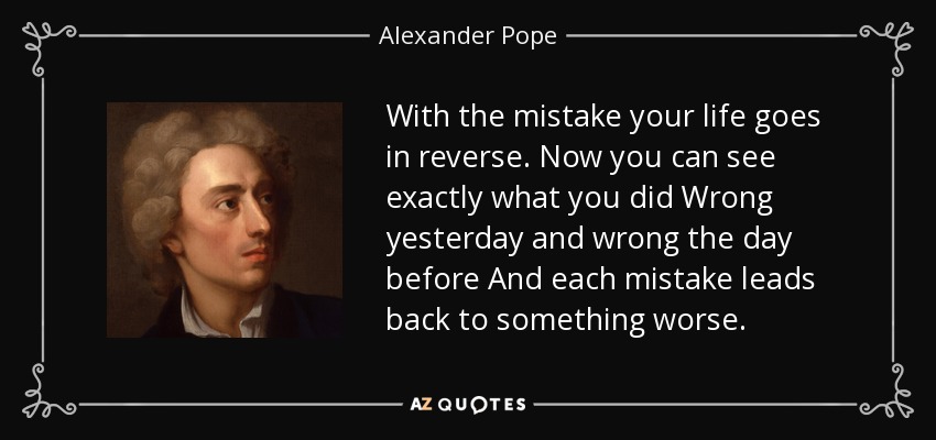 With the mistake your life goes in reverse. Now you can see exactly what you did Wrong yesterday and wrong the day before And each mistake leads back to something worse. - Alexander Pope