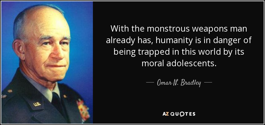 With the monstrous weapons man already has, humanity is in danger of being trapped in this world by its moral adolescents. - Omar N. Bradley