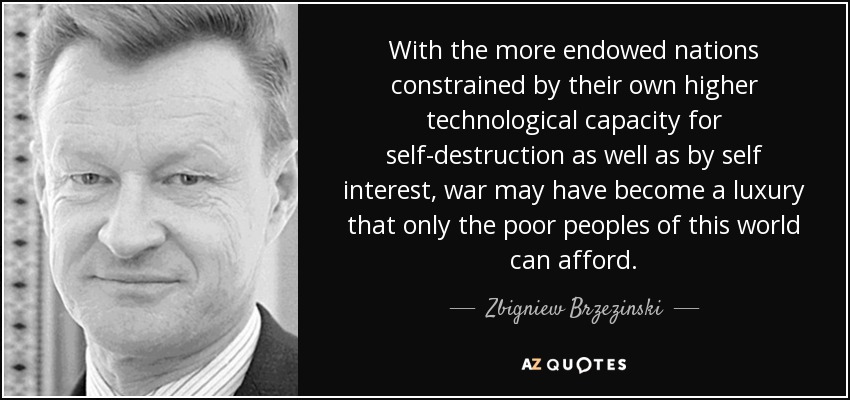 With the more endowed nations constrained by their own higher technological capacity for self-destruction as well as by self interest, war may have become a luxury that only the poor peoples of this world can afford. - Zbigniew Brzezinski