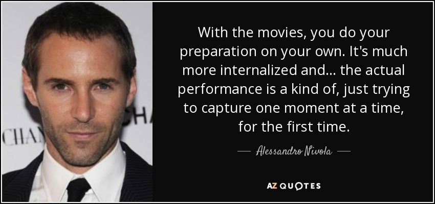 With the movies, you do your preparation on your own. It's much more internalized and ... the actual performance is a kind of, just trying to capture one moment at a time, for the first time. - Alessandro Nivola