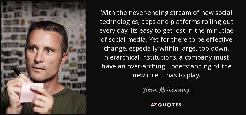 With the never-ending stream of new social technologies, apps and platforms rolling out every day, its easy to get lost in the minutiae of social media. Yet for there to be effective change, especially within large, top-down, hierarchical institutions, a company must have an over-arching understanding of the new role it has to play. - Simon Mainwaring
