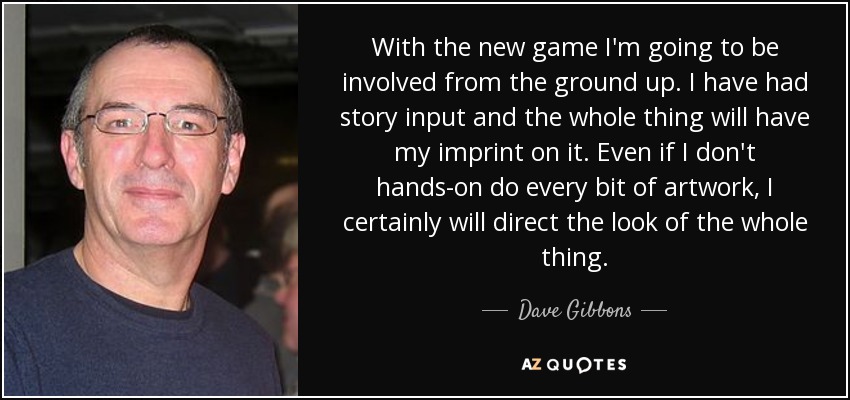 With the new game I'm going to be involved from the ground up. I have had story input and the whole thing will have my imprint on it. Even if I don't hands-on do every bit of artwork, I certainly will direct the look of the whole thing. - Dave Gibbons
