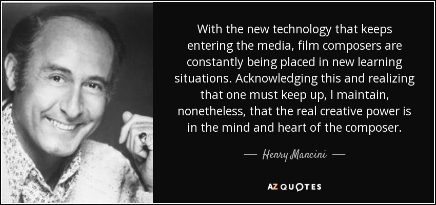 With the new technology that keeps entering the media, film composers are constantly being placed in new learning situations. Acknowledging this and realizing that one must keep up, I maintain, nonetheless, that the real creative power is in the mind and heart of the composer. - Henry Mancini