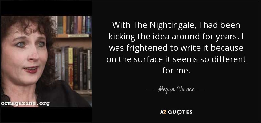 With The Nightingale, I had been kicking the idea around for years. I was frightened to write it because on the surface it seems so different for me. - Megan Chance