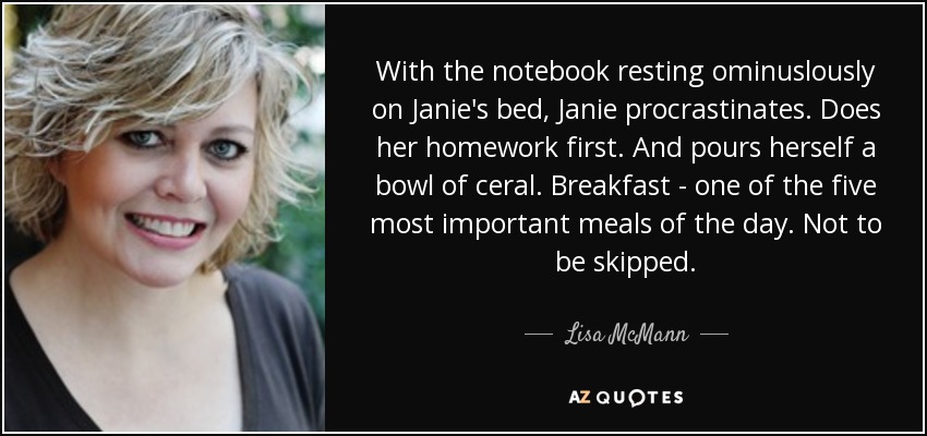 With the notebook resting ominuslously on Janie's bed, Janie procrastinates. Does her homework first. And pours herself a bowl of ceral. Breakfast - one of the five most important meals of the day. Not to be skipped. - Lisa McMann