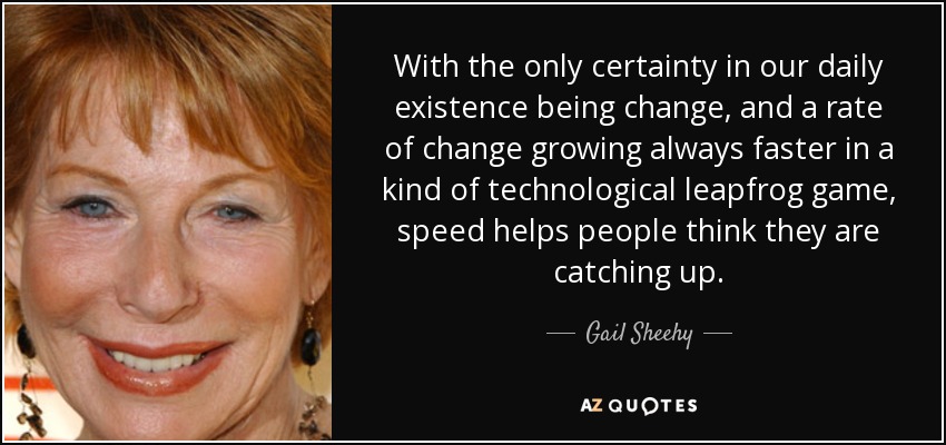 With the only certainty in our daily existence being change, and a rate of change growing always faster in a kind of technological leapfrog game, speed helps people think they are catching up. - Gail Sheehy