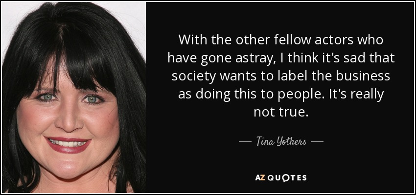 With the other fellow actors who have gone astray, I think it's sad that society wants to label the business as doing this to people. It's really not true. - Tina Yothers