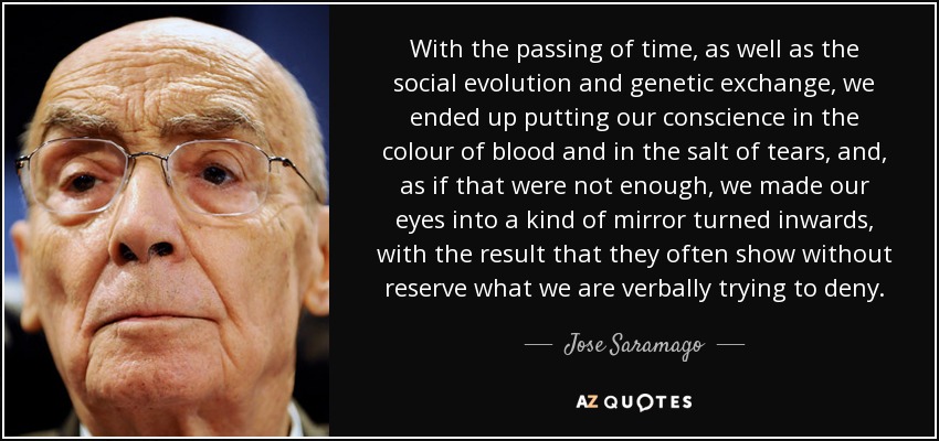 With the passing of time, as well as the social evolution and genetic exchange, we ended up putting our conscience in the colour of blood and in the salt of tears, and, as if that were not enough, we made our eyes into a kind of mirror turned inwards, with the result that they often show without reserve what we are verbally trying to deny. - Jose Saramago