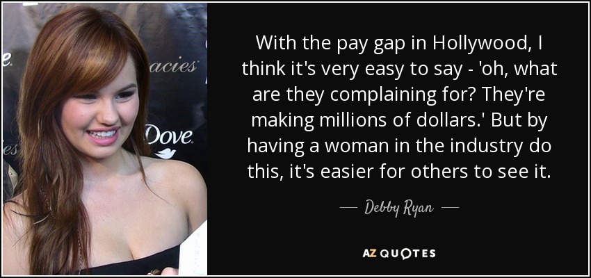 With the pay gap in Hollywood, I think it's very easy to say - 'oh, what are they complaining for? They're making millions of dollars.' But by having a woman in the industry do this, it's easier for others to see it. - Debby Ryan