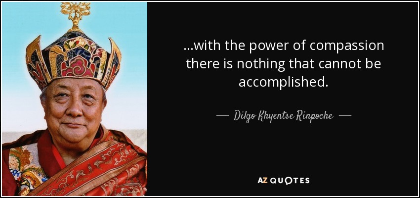 ...with the power of compassion there is nothing that cannot be accomplished. - Dilgo Khyentse Rinpoche